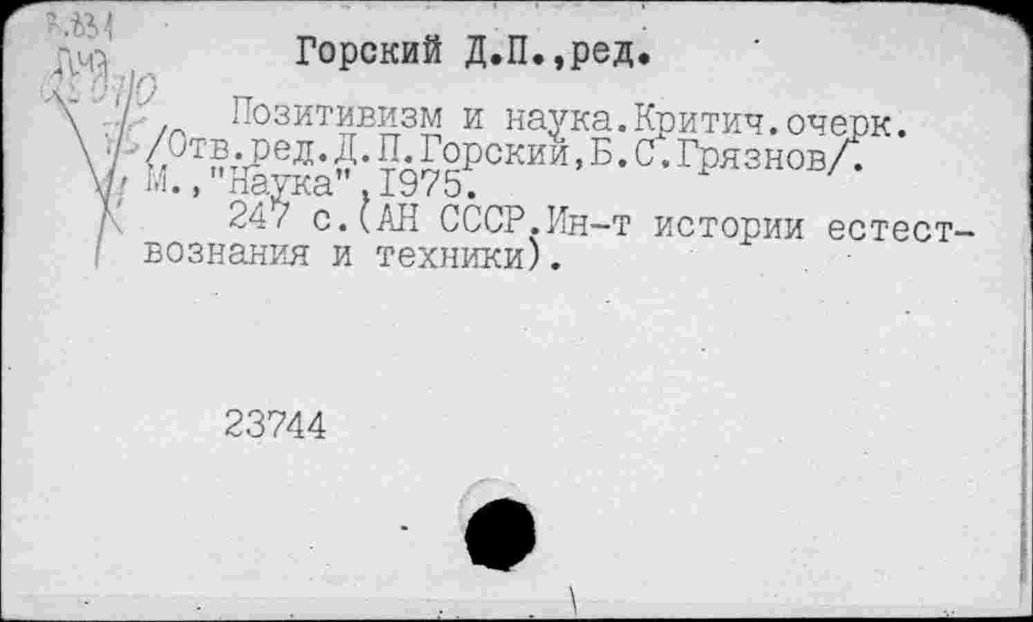 ﻿Горский Д.П.,ред.
I /г. Позитивизм и наука.Критич.очерк. /Отв ред.Д.П Горскии, Б. С.ГрязновЛ
' м., Наука".1975.
24/ с.(АН СССР.Ин-т истории естествознания и техники).
23744